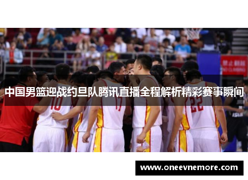 中国男篮迎战约旦队腾讯直播全程解析精彩赛事瞬间