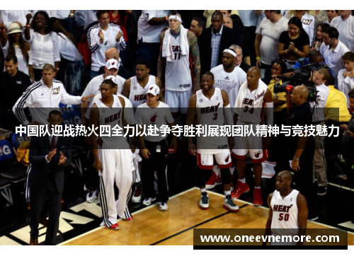 中国队迎战热火四全力以赴争夺胜利展现团队精神与竞技魅力